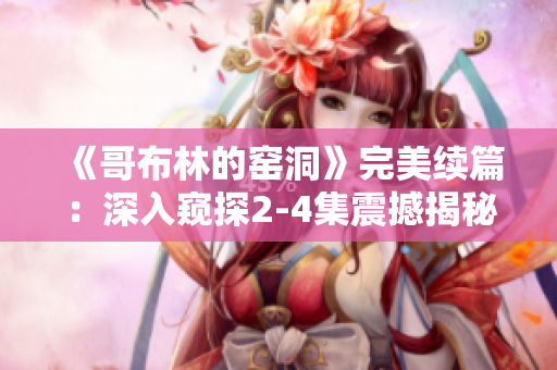《哥布林的窯洞》完美續篇：深入窺探2-4集震撼揭秘！