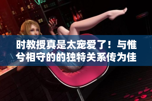 時教授真是太寵愛了！與惟兮相守的的獨特關系傳為佳話的光芒