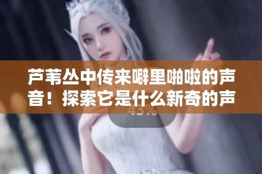 蘆葦叢中傳來噼里啪啦的聲音！探索它是什么新奇的聲音