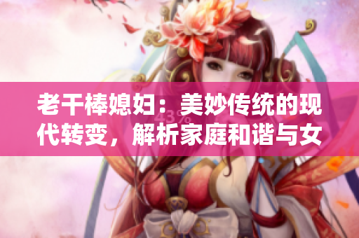 老干棒媳婦：美妙傳統(tǒng)的現(xiàn)代轉變，解析家庭和諧與女性獨立的平衡