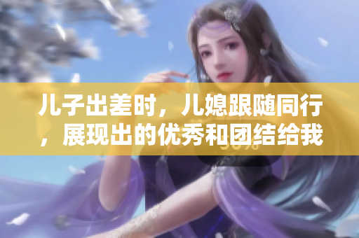 兒子出差時，兒媳跟隨同行，展現出的優秀和團結給我留下深刻印象