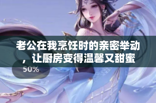 老公在我烹飪時的親密舉動，讓廚房變得溫馨又甜蜜