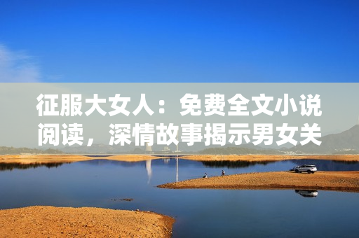 征服大女人：免費全文小說閱讀，深情故事揭示男女關系新視角