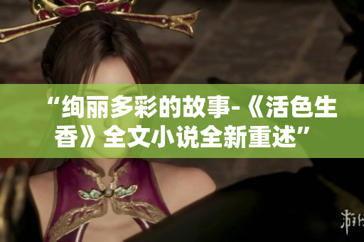 “絢麗多彩的故事-《活色生香》全文小說全新重述”