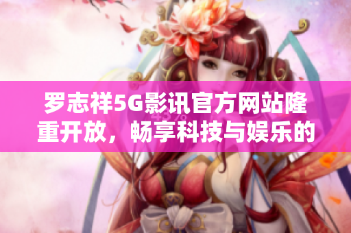 羅志祥5G影訊官方網站隆重開放，暢享科技與娛樂的完美融合！