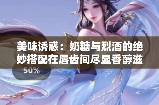 美味誘惑：奶糖與烈酒的絕妙搭配在唇齒間盡顯香醇滋味