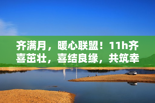 齊滿月，暖心聯盟！11h齊喜茁壯，喜結良緣，共筑幸福家園！