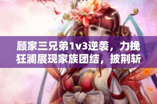 顧家三兄弟1v3逆襲，力挽狂瀾展現家族團結，披荊斬棘重拾榮耀