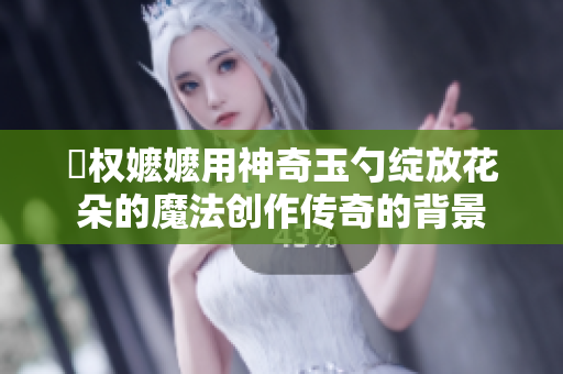 玬權嬤嬤用神奇玉勺綻放花朵的魔法創作傳奇的背景