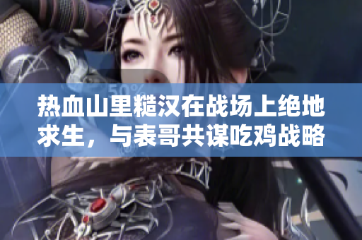 熱血山里糙漢在戰(zhàn)場(chǎng)上絕地求生，與表哥共謀吃雞戰(zhàn)略