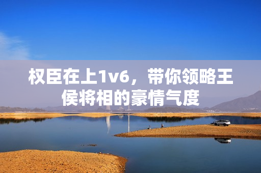 權(quán)臣在上1v6，帶你領(lǐng)略王侯將相的豪情氣度