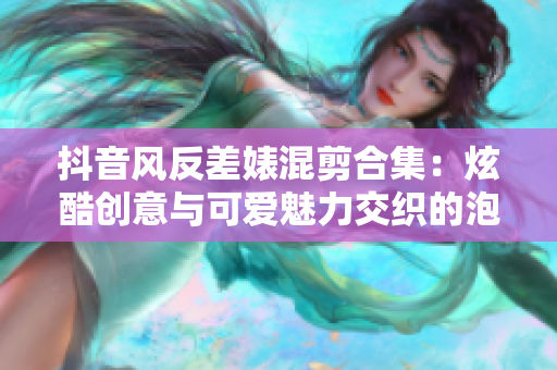 抖音風反差婊混剪合集：炫酷創(chuàng)意與可愛魅力交織的泡芙視頻收藏