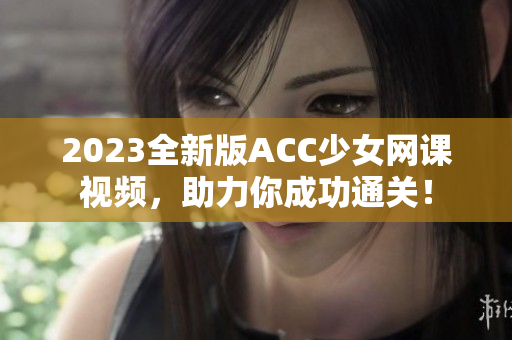 2023全新版ACC少女網課視頻，助力你成功通關！