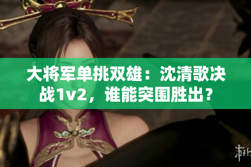 大將軍單挑雙雄：沈清歌決戰1v2，誰能突圍勝出？