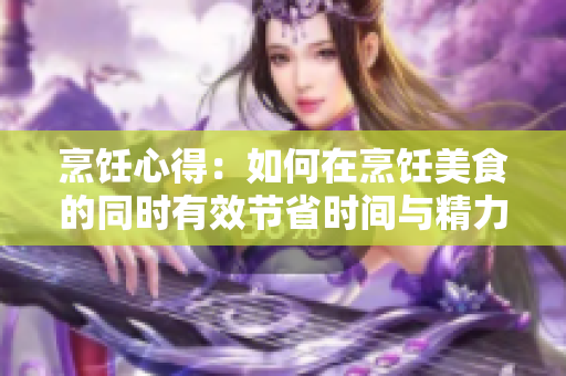 烹飪心得：如何在烹飪美食的同時有效節省時間與精力？
