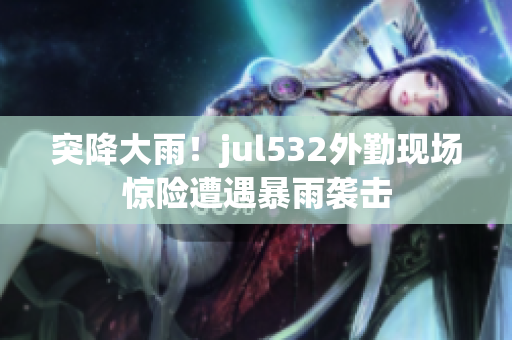 突降大雨！jul532外勤現場驚險遭遇暴雨襲擊