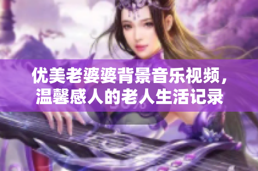 優美老婆婆背景音樂視頻，溫馨感人的老人生活記錄
