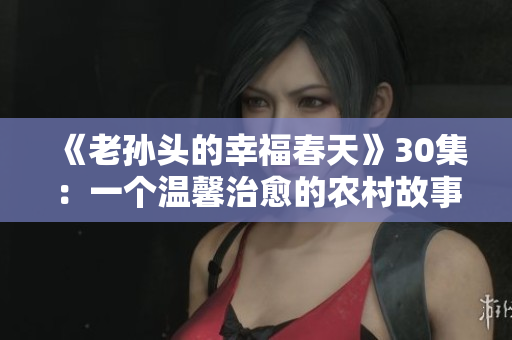 《老孫頭的幸福春天》30集：一個溫馨治愈的農村故事