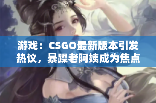 游戲：CSGO最新版本引發(fā)熱議，暴躁老阿姨成為焦點