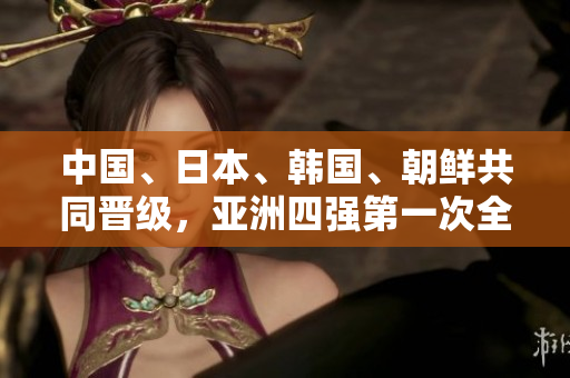中國、日本、韓國、朝鮮共同晉級，亞洲四強(qiáng)第一次全出線