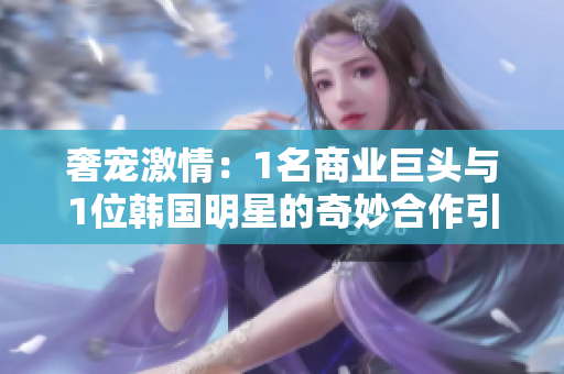 奢寵激情：1名商業(yè)巨頭與1位韓國明星的奇妙合作引發(fā)深思