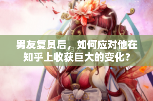 男友復員后，如何應對他在知乎上收獲巨大的變化？
