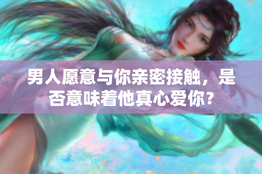 男人愿意與你親密接觸，是否意味著他真心愛你？