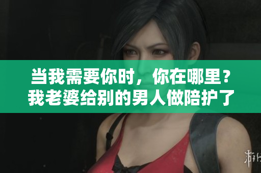 當(dāng)我需要你時，你在哪里？我老婆給別的男人做陪護(hù)了
