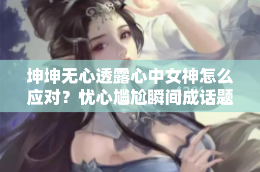 坤坤無(wú)心透露心中女神怎么應(yīng)對(duì)？憂心尷尬瞬間成話題！
