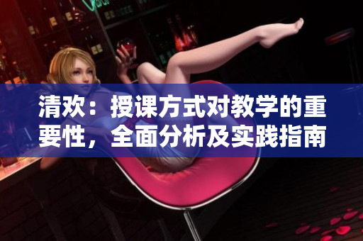 清歡：授課方式對教學(xué)的重要性，全面分析及實踐指南