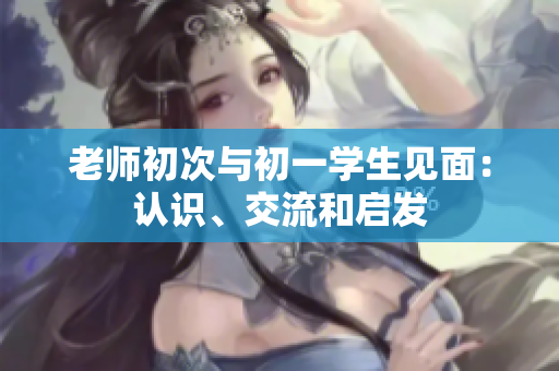 老師初次與初一學(xué)生見(jiàn)面：認(rèn)識(shí)、交流和啟發(fā)