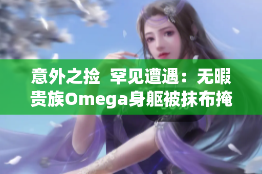 意外之撿  罕見(jiàn)遭遇：無(wú)暇貴族Omega身軀被抹布掩蓋