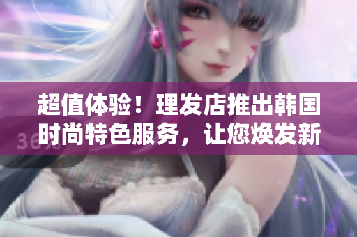 超值體驗(yàn)！理發(fā)店推出韓國(guó)時(shí)尚特色服務(wù)，讓您煥發(fā)新顏