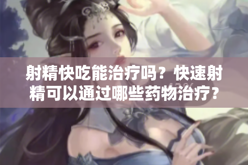 射精快吃能治療嗎？快速射精可以通過(guò)哪些藥物治療？