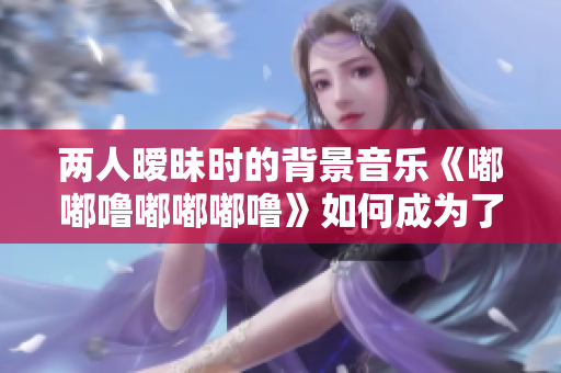 兩人曖昧?xí)r的背景音樂《嘟嘟嚕嘟嘟嘟嚕》如何成為了人們的共鳴
