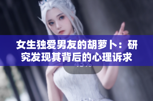 女生獨(dú)愛男友的胡蘿卜：研究發(fā)現(xiàn)其背后的心理訴求