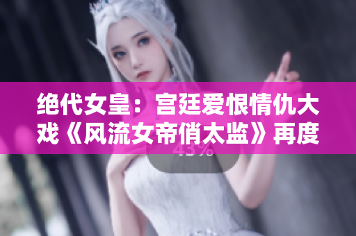 絕代女皇：宮廷愛(ài)恨情仇大戲《風(fēng)流女帝俏太監(jiān)》再度震撼上線