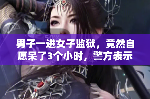 男子一進(jìn)女子監(jiān)獄，竟然自愿呆了3個小時，警方表示震驚