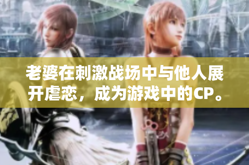 老婆在刺激戰場中與他人展開虐戀，成為游戲中的CP。
