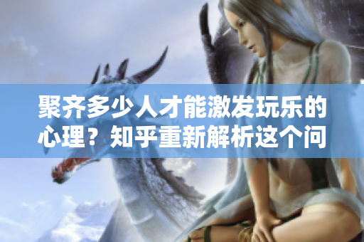 聚齊多少人才能激發(fā)玩樂(lè)的心理？知乎重新解析這個(gè)問(wèn)題
