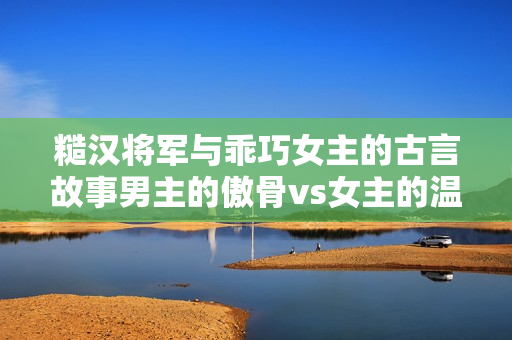 糙漢將軍與乖巧女主的古言故事男主的傲骨vs女主的溫柔