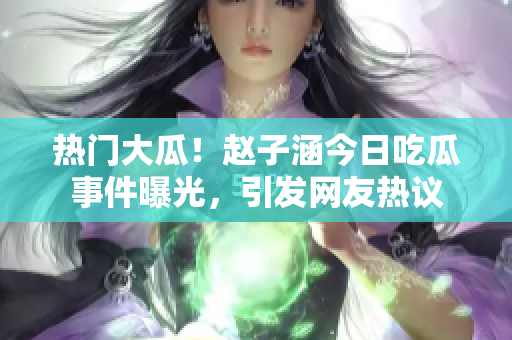 熱門大瓜！趙子涵今日吃瓜事件曝光，引發網友熱議