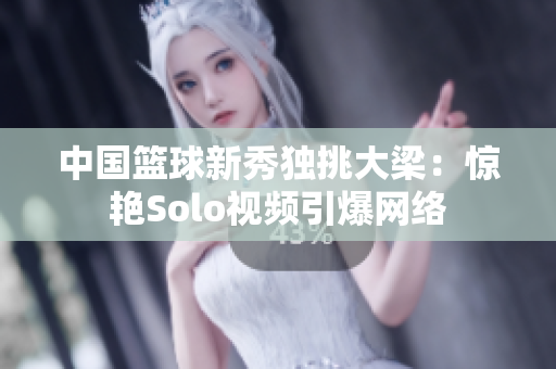 中國籃球新秀獨挑大梁：驚艷Solo視頻引爆網(wǎng)絡(luò)