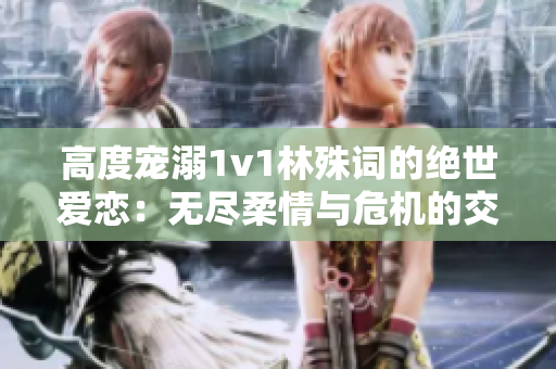 高度寵溺1v1林殊詞的絕世愛戀：無盡柔情與危機(jī)的交織