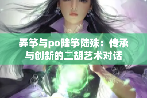 弄箏與po陸箏陸殊：傳承與創(chuàng)新的二胡藝術(shù)對(duì)話