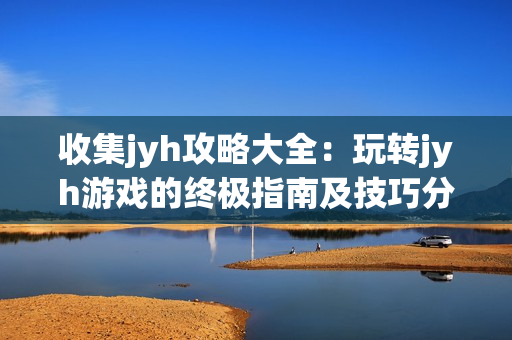 收集jyh攻略大全：玩轉jyh游戲的終極指南及技巧分享
