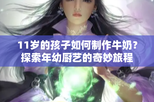 11歲的孩子如何制作牛奶？探索年幼廚藝的奇妙旅程