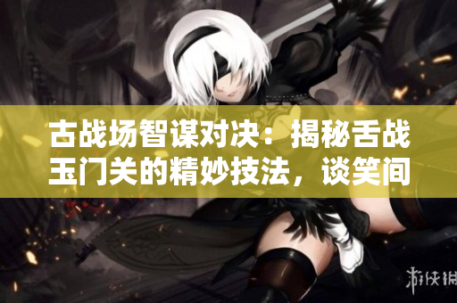 古戰場智謀對決：揭秘舌戰玉門關的精妙技法，談笑間制勝之道