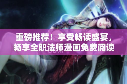 重磅推薦！享受暢讀盛宴，暢享全職法師漫畫免費閱讀！