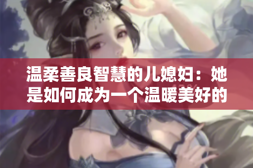 溫柔善良智慧的兒媳婦：她是如何成為一個溫暖美好的家庭支柱？